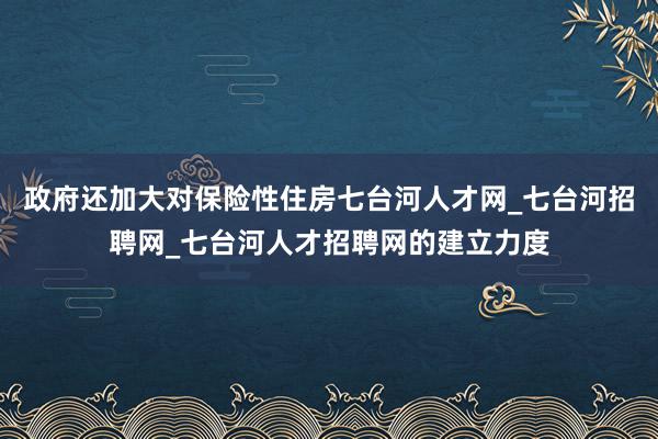 政府还加大对保险性住房七台河人才网_七台河招聘网_七台河人才招聘网的建立力度