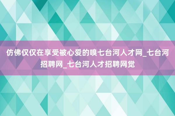 仿佛仅仅在享受被心爱的嗅七台河人才网_七台河招聘网_七台河人才招聘网觉