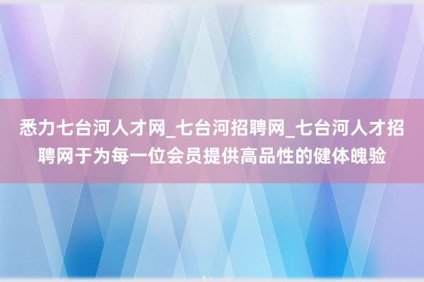 悉力七台河人才网_七台河招聘网_七台河人才招聘网于为每一位会员提供高品性的健体魄验