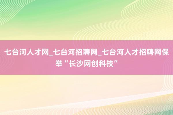 七台河人才网_七台河招聘网_七台河人才招聘网保举“长沙网创科技”
