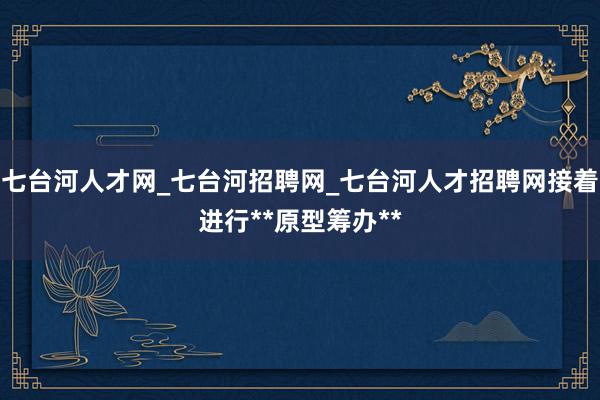 七台河人才网_七台河招聘网_七台河人才招聘网接着进行**原型筹办**